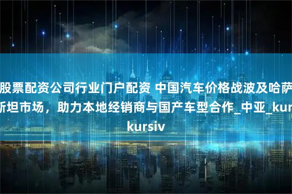 股票配资公司行业门户配资 中国汽车价格战波及哈萨克斯坦市场，助力本地经销商与国产车型合作_中亚_kursiv
