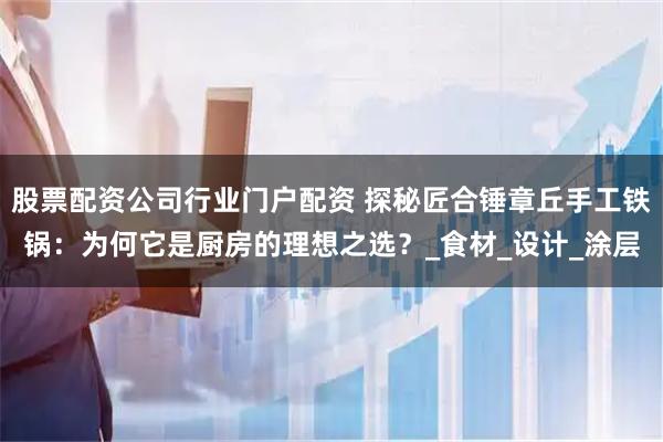 股票配资公司行业门户配资 探秘匠合锤章丘手工铁锅：为何它是厨房的理想之选？_食材_设计_涂层