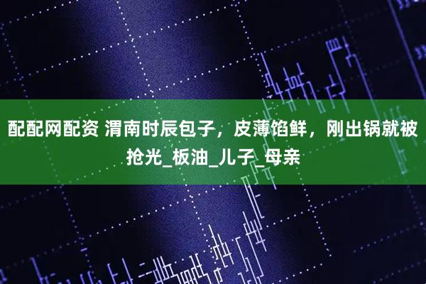 配配网配资 渭南时辰包子，皮薄馅鲜，刚出锅就被抢光_板油_儿子_母亲