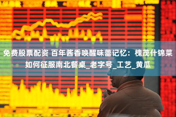 免费股票配资 百年酱香唤醒味蕾记忆：槐茂什锦菜如何征服南北餐桌_老字号_工艺_黄瓜