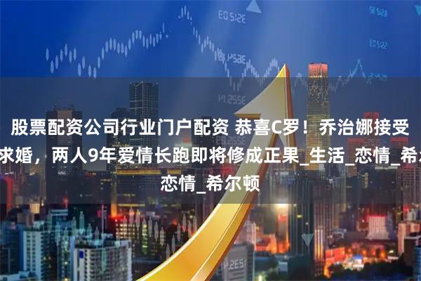 股票配资公司行业门户配资 恭喜C罗！乔治娜接受C罗求婚，两人9年爱情长跑即将修成正果_生活_恋情_希尔顿