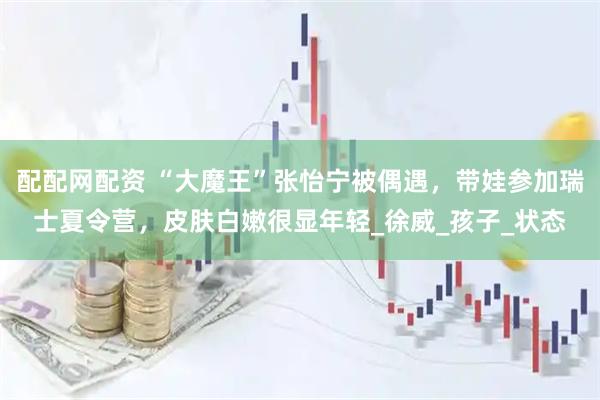 配配网配资 “大魔王”张怡宁被偶遇，带娃参加瑞士夏令营，皮肤白嫩很显年轻_徐威_孩子_状态
