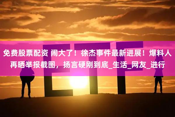 免费股票配资 闹大了！徐杰事件最新进展！爆料人再晒举报截图，扬言硬刚到底_生活_网友_进行