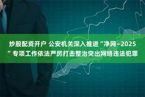 炒股配资开户 公安机关深入推进“净网—2025”专项工作依法严厉打击整治突出网络违法犯罪