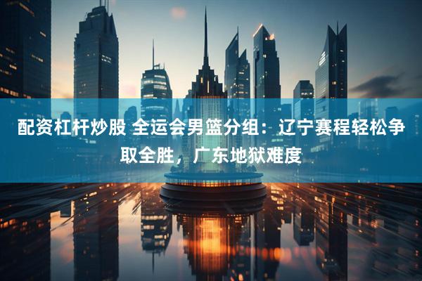 配资杠杆炒股 全运会男篮分组：辽宁赛程轻松争取全胜，广东地狱难度