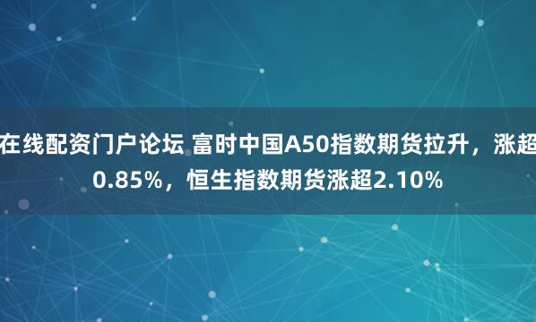 在线配资门户论坛 富时中国A50指数期货拉升，涨超0.85%，恒生指数期货涨超2.10%