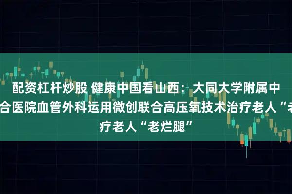 配资杠杆炒股 健康中国看山西：大同大学附属中西医结合医院血管外科运用微创联合高压氧技术治疗老人“老烂腿”