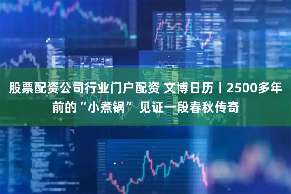 股票配资公司行业门户配资 文博日历丨2500多年前的“小煮锅” 见证一段春秋传奇