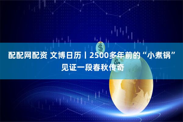 配配网配资 文博日历丨2500多年前的“小煮锅” 见证一段春秋传奇